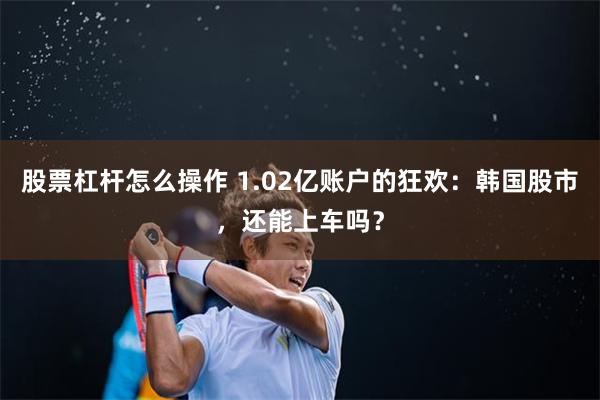 股票杠杆怎么操作 1.02亿账户的狂欢：韩国股市，还能上车吗？