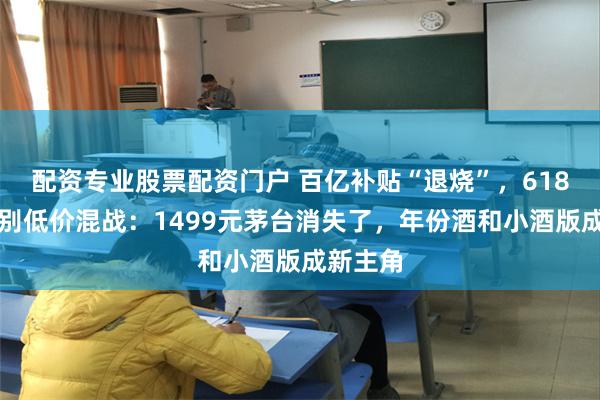 配资专业股票配资门户 百亿补贴“退烧”，618白酒告别低价混战：1499元茅台消失了，年份酒和小酒版成新主角