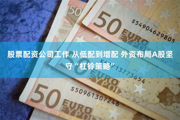 股票配资公司工作 从低配到增配 外资布局A股坚守“杠铃策略”