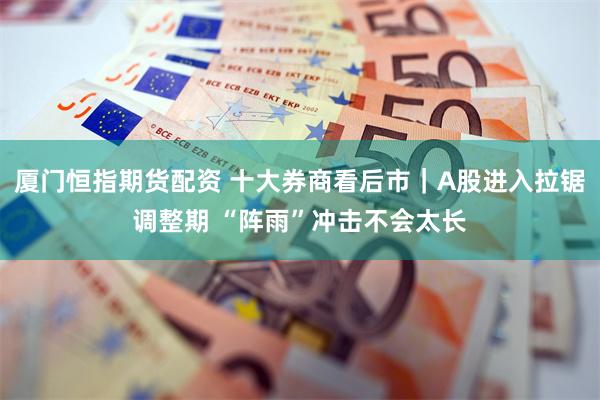 厦门恒指期货配资 十大券商看后市｜A股进入拉锯调整期 “阵雨”冲击不会太长