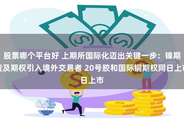股票哪个平台好 上期所国际化迈出关键一步:镍期货及期权引入境外交易者 20号胶和国际铜期权同日上市