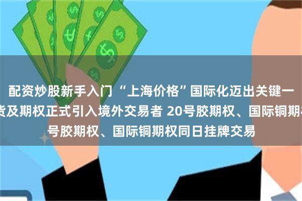 配资炒股新手入门 “上海价格”国际化迈出关键一步 上期所镍期货及期权正式引入境外交易者 20号胶期权、国际铜期权同日挂牌交易