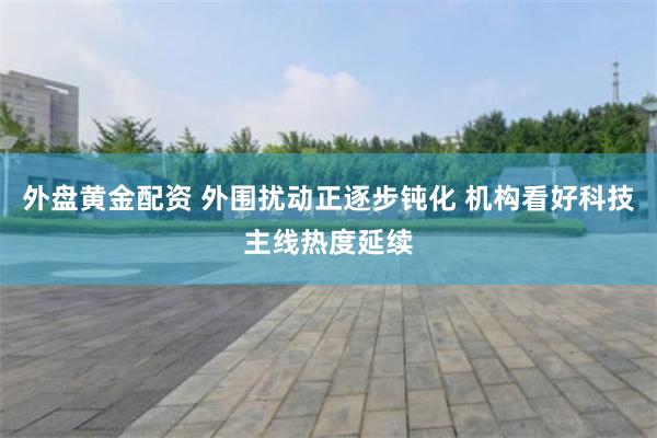 外盘黄金配资 外围扰动正逐步钝化 机构看好科技主线热度延续