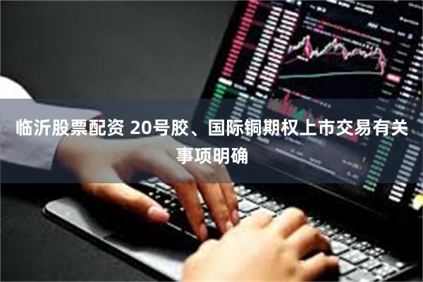 临沂股票配资 20号胶、国际铜期权上市交易有关事项明确