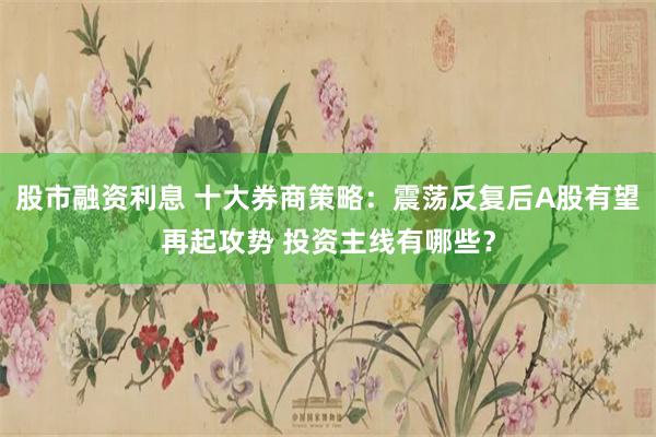 股市融资利息 十大券商策略：震荡反复后A股有望再起攻势 投资主线有哪些？