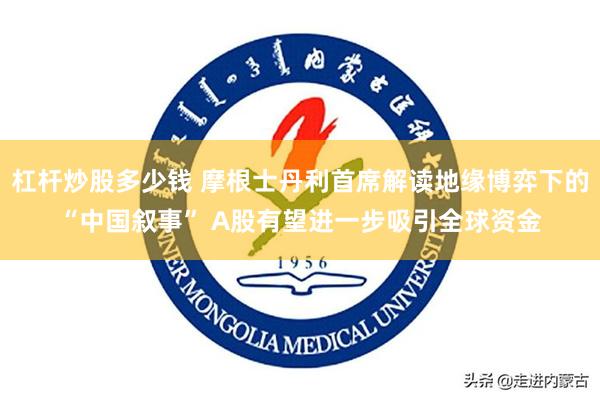 杠杆炒股多少钱 摩根士丹利首席解读地缘博弈下的“中国叙事” A股有望进一步吸引全球资金