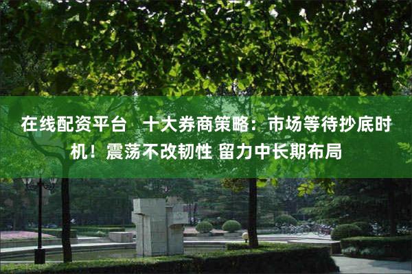 在线配资平台   十大券商策略：市场等待抄底时机！震荡不改韧性 留力中长期布局