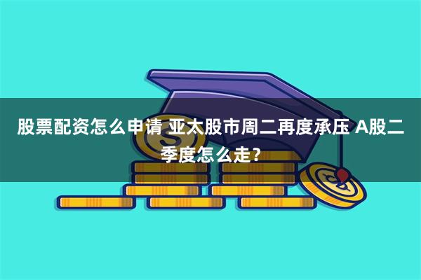 股票配资怎么申请 亚太股市周二再度承压 A股二季度怎么走？