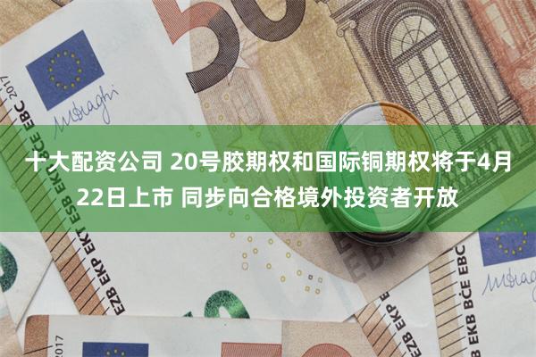 十大配资公司 20号胶期权和国际铜期权将于4月22日上市 同步向合格境外投资者开放