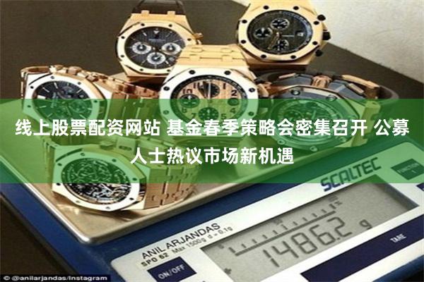线上股票配资网站 基金春季策略会密集召开 公募人士热议市场新机遇