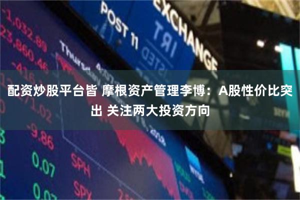 配资炒股平台皆 摩根资产管理李博：A股性价比突出 关注两大投资方向