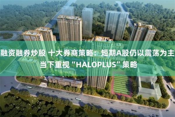 融资融券炒股 十大券商策略：短期A股仍以震荡为主 当下重视“HALOPLUS”策略