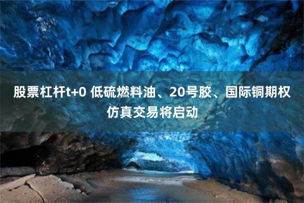 股票杠杆t+0 低硫燃料油、20号胶、国际铜期权仿真交易将启动