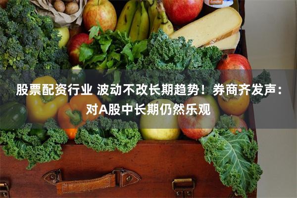 股票配资行业 波动不改长期趋势！券商齐发声：对A股中长期仍然乐观