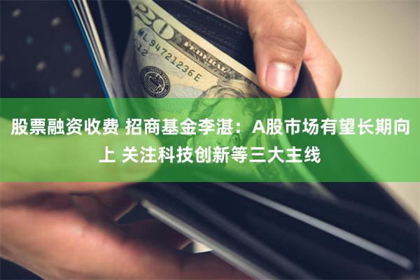 股票融资收费 招商基金李湛：A股市场有望长期向上 关注科技创新等三大主线