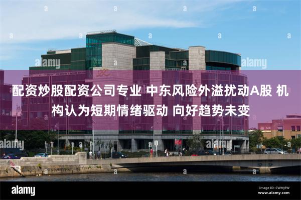 配资炒股配资公司专业 中东风险外溢扰动A股 机构认为短期情绪驱动 向好趋势未变