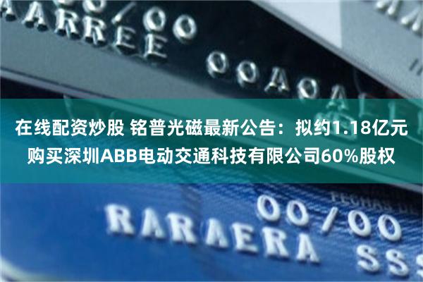 在线配资炒股 铭普光磁最新公告：拟约1.18亿元购买深圳ABB电动交通科技有限公司60%股权