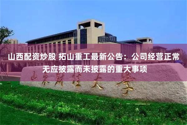 山西配资炒股 拓山重工最新公告:公司经营正常 无应披露而未披露的重大事项
