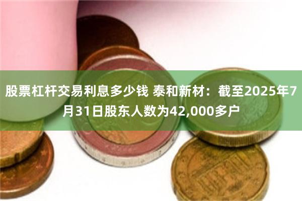 股票杠杆交易利息多少钱 泰和新材:截至2025年7月31日股东人数为42,000多户