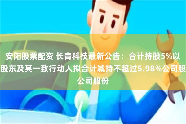 安阳股票配资 长青科技最新公告：合计持股5%以上股东及其一致行动人拟合计减持不超过5.98%公司股份