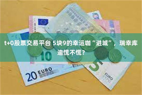 t+0股票交易平台 5块9的幸运咖“进城”，瑞幸库迪慌不慌？