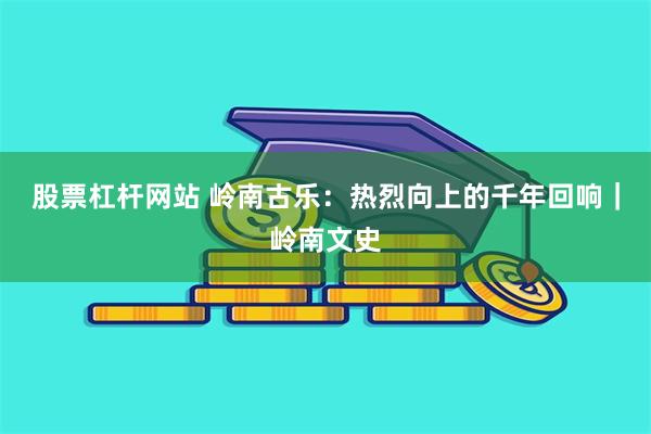 股票杠杆网站 岭南古乐：热烈向上的千年回响｜岭南文史