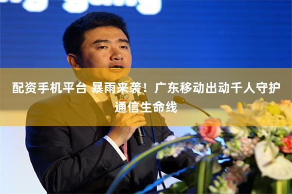 配资手机平台 暴雨来袭！广东移动出动千人守护通信生命线