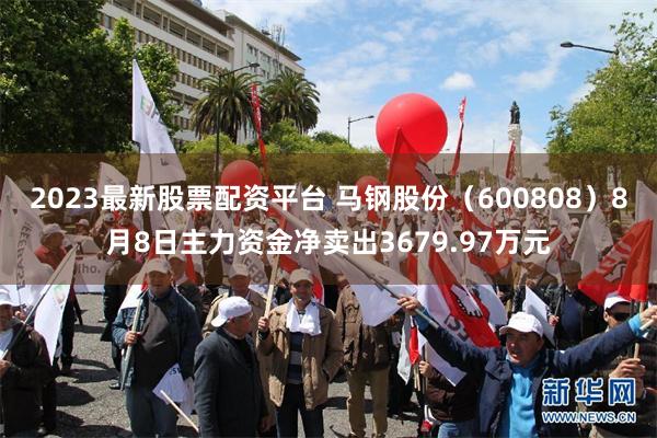 2023最新股票配资平台 马钢股份（600808）8月8日主力资金净卖出3679.97万元