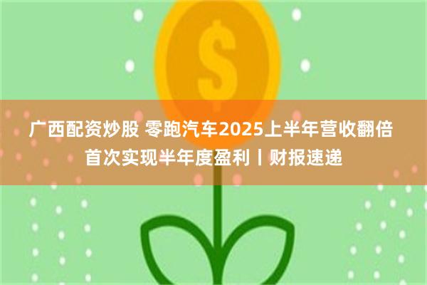 广西配资炒股 零跑汽车2025上半年营收翻倍 首次实现半年度盈利丨财报速递