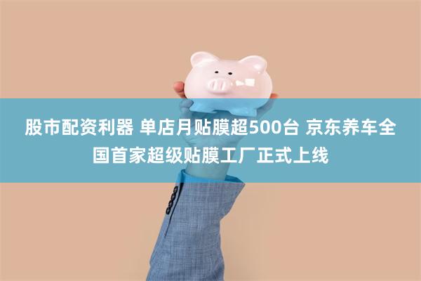 股市配资利器 单店月贴膜超500台 京东养车全国首家超级贴膜工厂正式上线