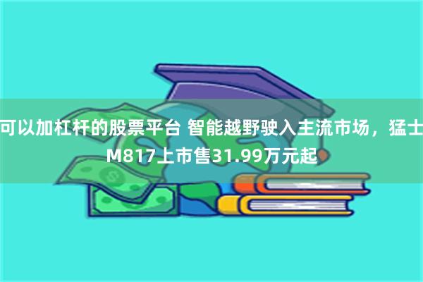 可以加杠杆的股票平台 智能越野驶入主流市场，猛士M817上市售31.99万元起