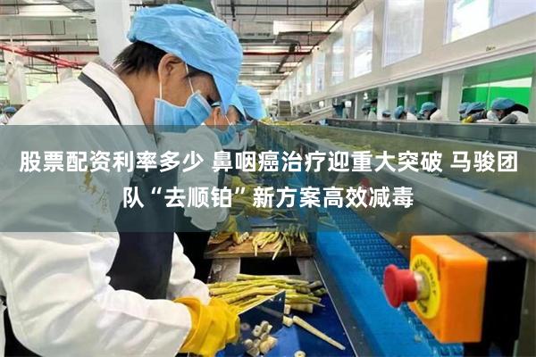 股票配资利率多少 鼻咽癌治疗迎重大突破 马骏团队“去顺铂”新方案高效减毒