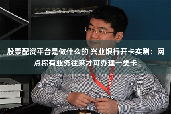 股票配资平台是做什么的 兴业银行开卡实测：网点称有业务往来才可办理一类卡