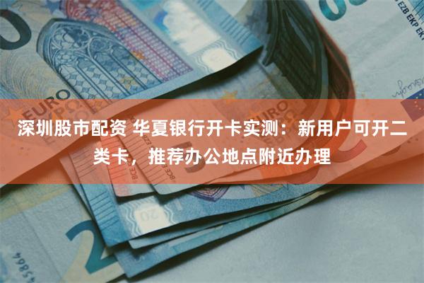 深圳股市配资 华夏银行开卡实测：新用户可开二类卡，推荐办公地点附近办理