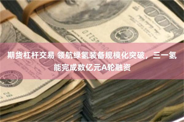 期货杠杆交易 领航绿氢装备规模化突破，三一氢能完成数亿元A轮融资
