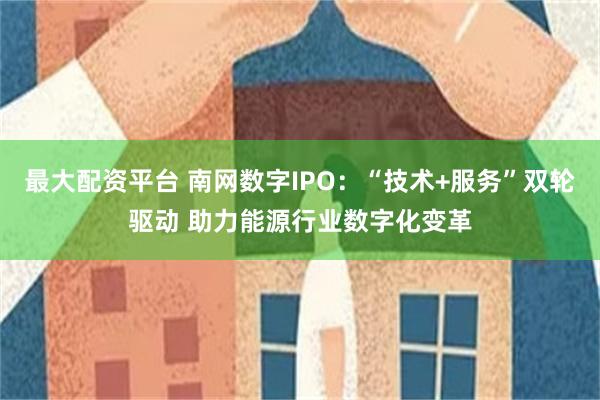 最大配资平台 南网数字IPO：“技术+服务”双轮驱动 助力能源行业数字化变革