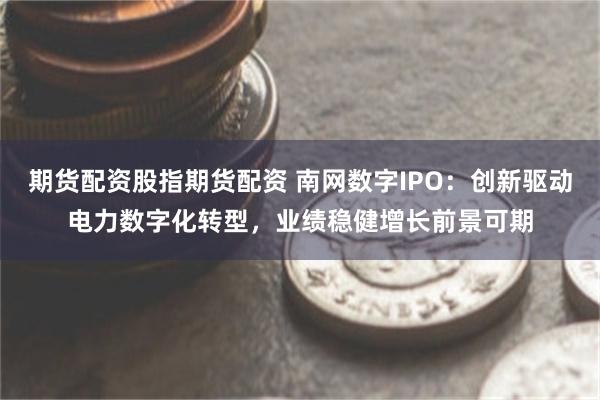 期货配资股指期货配资 南网数字IPO：创新驱动电力数字化转型，业绩稳健增长前景可期