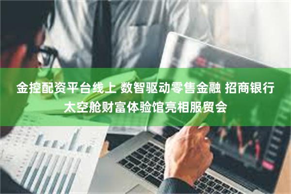 金控配资平台线上 数智驱动零售金融 招商银行太空舱财富体验馆亮相服贸会
