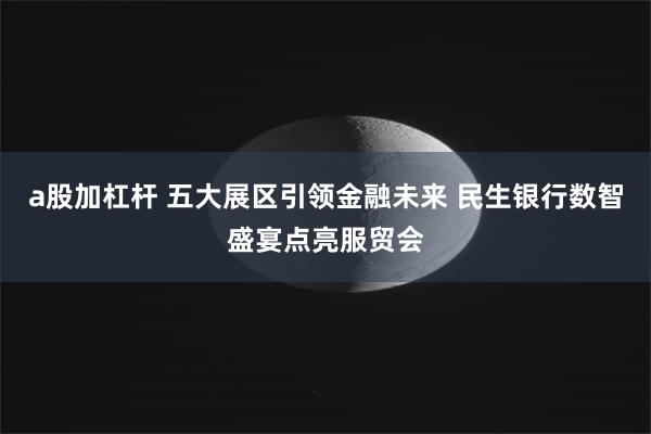 a股加杠杆 五大展区引领金融未来 民生银行数智盛宴点亮服贸会