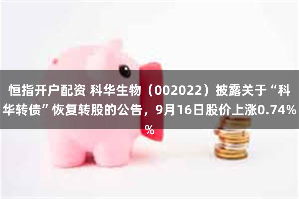 恒指开户配资 科华生物（002022）披露关于“科华转债”恢复转股的公告，9月16日股价上涨0.74%