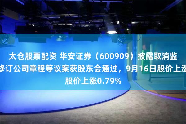 太仓股票配资 华安证券（600909）披露取消监事会并修订公司章程等议案获股东会通过，9月16日股价上涨0.79%