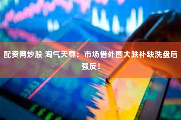 配资网炒股 淘气天尊：市场借外围大跌补缺洗盘后强反！