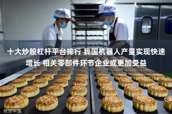 十大炒股杠杆平台排行 我国机器人产量实现快速增长 相关零部件环节企业或更加受益