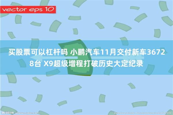 买股票可以杠杆吗 小鹏汽车11月交付新车36728台 X9超级增程打破历史大定纪录