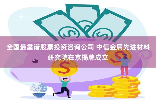 全国最靠谱股票投资咨询公司 中信金属先进材料研究院在京揭牌成立