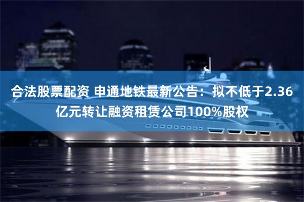 合法股票配资 申通地铁最新公告：拟不低于2.36亿元转让融资租赁公司100%股权