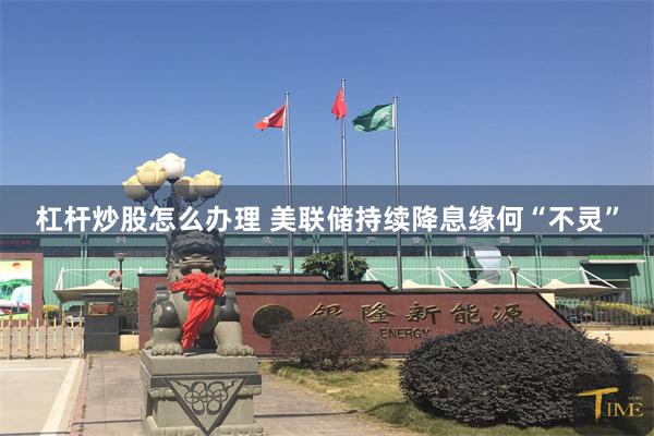 杠杆炒股怎么办理 美联储持续降息缘何“不灵”