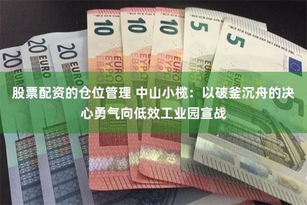 股票配资的仓位管理 中山小榄：以破釜沉舟的决心勇气向低效工业园宣战