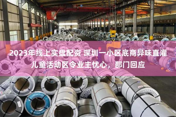 2023年线上实盘配资 深圳一小区底商异味直灌儿童活动区令业主忧心，部门回应