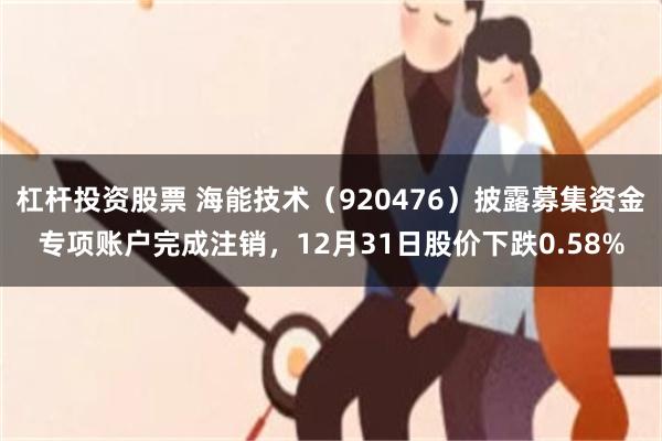 杠杆投资股票 海能技术（920476）披露募集资金专项账户完成注销，12月31日股价下跌0.58%